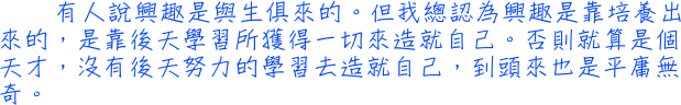 有人說興趣是與生俱來的。但我總認為興趣是靠培養出來的，是靠後天學習所獲得一切來造就自己。否則就算是個天才，沒有後天努力的學習去造就自己，到頭來也是平庸無奇。