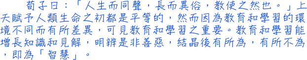 荀子日：「人生而同聲，長而異俗，教使之然也。」上天賦予人類生命之初都是平等的，然而因為教育和學習的環境不同而有所差異，可見教育和學習之重要。教育和學習能增長知識和見解，明辨是非善惡，結晶後有所為，有所不為，即為「智慧」。