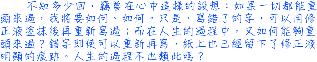 不知多少回，竊曾在心中這樣的設想：如果一切都能重頭來過，我將要如何、如何。只是，寫錯了的字，可以用修正液塗抹後再重新寫過；而在人生的過程中，又如何能夠重頭來過？錯字即使可以重新再寫，紙上也已經留下了修正液明顯的痕跡。人生的過程不也類此嗎？