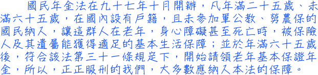 國民年金法在九十七年十月開辦，凡年滿二十五歲、未滿六十五歲，在國內設有戶籍，且未參加軍公教、勞農保的國民納入，讓這群人在老年，身心障礙甚至死亡時，被保險人及其遺屬能獲得適足的基本生活保障；並於年滿六十五歲後，符合該法第三十一條規定下，開始請領老年基本保證年金，所以，正正服刑的我們，大多數應納入本法的保障。