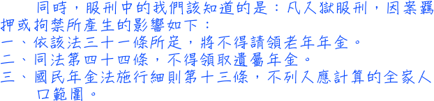 同時，服刑中的我們該知道的是：凡入獄服刑，因案羈押或拘禁所產生的影響如下：一、依該法三十一條所定，將不得請領老年年金。二、同法第四十四條，不得領取遺屬年金。三、國民年金法施行細則第十三條，不列入應計算的全家人口範圍。