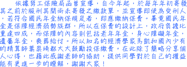 依據勞工保險局函曾宣導，自今年起，於每年年初寄發其之前於服刑其間尚未寄發之繳款單，並宣導即使為受刑人，若符合國民年金納保規定者，即應繳納保費。畢竟國民年金是保障經濟弱勢族群，所以在保費的設計上，政府負擔比重達四成，而保障的內容則包括老年年金，身心障礙年金，遺屬年金，喪葬給付。所以知名的經濟學家馬凱和國內少有的精算師葉崇琦都大大鼓勵投保繳費。在此除了簡略分享個人心得，也藉此感謝老師的協助，提供同學對於自己的權益能有更進一步的瞭解，謝謝大家！