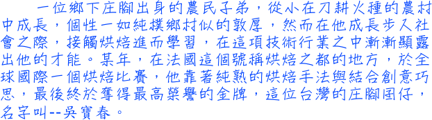 一位鄉下庄腳出身的農民子弟，從小在刀耕火種的農村中成長，個性一如純樸鄉村似的敦厚，然而在他成長步入社會之際，接觸烘焙進而學習，在這項技術行業之中漸漸顯露出他的才能。某年，在法國這個號稱烘焙之都的地方，於全球國際一個烘焙比賽，他靠著純熟的烘焙手法與結合創意巧思，最後終於奪得最高榮譽的金牌，這位台灣的庄腳囝仔，名字叫──吳寶春。