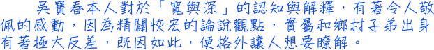 吳寶春本人對於「寬與深」的認知與解釋，有著令人敬佩的感動，因為精闢恢宏的論說觀點，實屬和鄉村子弟出身有著極大反差，既因如此，便格外讓人想要瞭解。