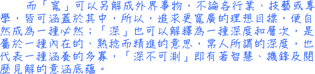 而「寬」可以另解成外界事物，不論各行業、技藝或專學，皆可涵蓋於其中，所以，追求更寬廣的理想目標，便自然成為一種必然；「深」也可以解釋為一種深度和層次，是屬於一種內在的、熟稔而精進的意思，常人所謂的深度，也代表一種涵養的多寡，「深不可測」即有著智慧、機鋒及閱歷見解的意涵底蘊。