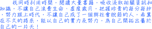 我同時利用時間，閱讀大量書籍，吸收汲取相關資訊和知識，不讓自己浪費生命、虛度歲月，把握珍貴的每分每秒，努力跟上時代，不讓自己成了一個與社會脫節的人，希冀在不久的將來，能以自己的實力及努力，為自己開拓出屬於自己的一片天！