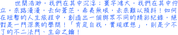 世間浩渺，我們在其中沉浮；寰宇鴻大，我們在其中佇立。來路漫漫，去向蒼茫，希夷無垠，未來難以預料！如何在短暫的人生旅程中，創造出一個與眾不同的精彩紀錄，絕對是一門深奧的學問！「肯定自我，實現理想」，則是少不了的不二法門、生命之鑰！