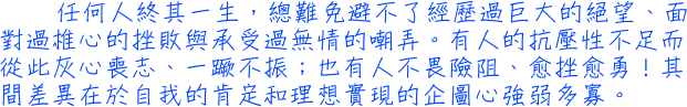 任何人終其一生，總難免避不了經歷過巨大的絕望、面對過椎心的挫敗與承受過無情的嘲弄。有人的抗壓性不足而從此灰心喪志、一蹶不振；也有人不畏險阻、愈挫愈勇！其間差異在於自我的肯定和理想實現的企圖心強弱多寡。