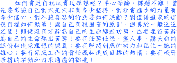 如何肯定自我以實現理想呢？平心而論，課題不難！首先要考驗自己對大是大非有多少堅持、對社會進步的力量有多少信心、對不該容忍的行為要如何決斷？對值得追求的理想目標如何執著！讓自己有種固守的原則，迥異於一般泛泛之輩！即使沒有才幹為自己的生命締造功勞，也要埋首苦幹為自己的生命熬出苦勞！要有任勞任怨、盡人事、聽天命的認份和追求理想的認真；要有堅持到底的耐力和孤注一擲的雄心；要有完成工作的責任感和達成目標的熱情；要有咬牙苦撐的拼勁和力求通透的豁達！