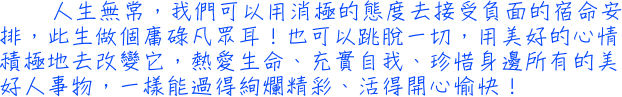 人生無常，我們可以用消極的態度去接受負面的宿命安排，此生做個庸碌凡眾耳！也可以跳脫一切，用美好的心情積極地去改變它，熱愛生命、充實自我、珍惜身邊所有的美好人事物，一樣能過得絢爛精彩、活得開心愉快！