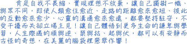 肯定自我不畏縮、實現理想不放棄，讓自己獨樹一幟、與眾不同，即使人類愈住愈近、走路的距離愈來愈短、彼此的互動愈來愈少、心靈的溝通愈來愈遠，都要堅持駐守，不受干擾而失卻立場主見！讓自己體悟到更多生命的謙卑與學習，人生際遇的順與逆、榮與枯、起與伏，都可以有安靜而古怪的奇想，在美麗的腦袋裡窸窣作響！