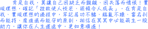 肯定自我，莫讓自己因缺乏而覬覦、因失落而憤恨！實現理想，確記「挫敗使人恢宏、困頓令人成長」，在肯定自我、實現理想的過程中，牢記居功不驕、臨亂不躁、當名利而能持、度進退而能守的原則，相信在冥冥中必能萌生一股助力，讓你在人生道途中，更如意順遂！