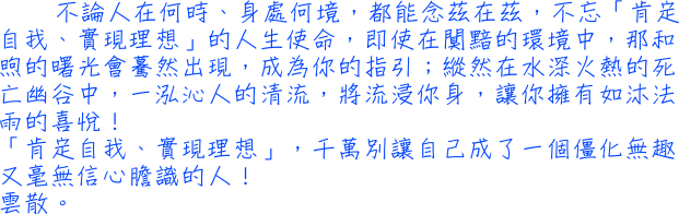 不論人在何時、身處何境，都能念茲在茲，不忘「肯定自我、實現理想」的人生使命，即使在闃黯的環境中，那和煦的曙光會驀然出現，成為你的指引；縱然在水深火熱的死亡幽谷中，一泓沁人的清流，將流浸你身，讓你擁有如沐法雨的喜悅！「肯定自我、實現理想」，千萬別讓自己成了一個僵化無趣又毫無信心膽識的人！