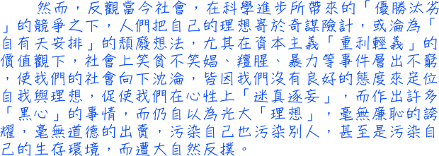 然而，反觀當今社會，在科學進步所帶來的「優勝汰劣」的競爭之下，人們把自己的理想寄於奇謀險計，或淪為「自有天安排」的頹廢想法，尤其在資本主義「重利輕義」的價值觀下，社會上笑貧不笑娼、羶腥、暴力等事件層出不窮，使我們的社會向下沈淪，皆因我們沒有良好的態度來定位自我與理想，促使我們在心性上「迷真逐妄」，而作出許多「黑心」的事情，而仍自以為光大「理想」，毫無廉恥的誇耀，毫無道德的出賣，污染自己也污染別人，甚至是污染自己的生存環境，而遭大自然反撲。