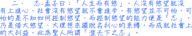 二、	志─孟子曰：「人生而有慾」，人沒有慾望就沒有上進心，社會沒有慾望就不會進步，有慾望並不可怕，可怕的是不知如何控制慾望，而控制慾望的能力便是「志」，乃是借大慾望、大理想來擺脫名利心的束縛，而成就社會上的大利益，此為聖人所謂「澄天下之志」。