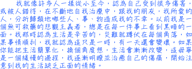 我就像許多人一樣從小至今，認為自己受到很多傷害，或被人錯待，在不斷地自我治療中，跟我的朋友，我所愛的人，分析歸類地哪些人、事、物造成我的不幸。以前我是一個無可救藥的悲觀主義者，總是在每一件事上看到黑暗的一面。我那時認為生活是辛苦的，災難就蹲伏在每個角落，如果事情順利，我就認為這只是一時，有一天還會變壞。如果你能把生活簡單化，換個角度想，生活會漸漸改變，這毋寧是一個緩慢的過程，我逐漸明瞭並治癒自己的傷痛，開始注意到我的生活缺乏正面的情緒。