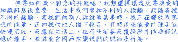 但要如何減少雜念的升起呢？我想選擇環境及要接受的知識訊息很重要，生活中我們會和不同的人接觸，談論各種不同的話題，當我們向別人訴說著某事時，我正在釋放我思想的能量，正如我向他人播下種子，有時這些能量的種子能快速茁壯，反應在生活上，但有些卻要反覆經歷才能喚醒記憶的種子，並滋養它因而改變我們的認知及行為。