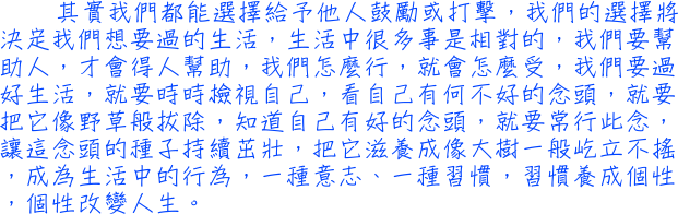 其實我們都能選擇給予他人鼓勵或打擊，我們的選擇將決定我們想要過的生活，生活中很多事是相對的，我們要幫助人，才會得人幫助，我們怎麼行，就會怎麼受，我們要過好生活，就要時時檢視自己，看自己有何不好的念頭，就要把它像野草般拔除，知道自己有好的念頭，就要常行此念，讓這念頭的種子持續茁壯，把它滋養成像大樹一般屹立不搖，成為生活中的行為，一種意志、一種習慣，習慣養成個性，個性改變人生。