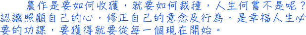 農作是要如何收獲，就要如何裁種，人生何嘗不是呢？認識照顧自己的心，修正自己的意念及行為，是幸福人生必要的功課，要獲得就要從每一個現在開始。