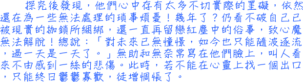 探究後發現，他們心中存有太多不切實際的罣礙，依然還在為一些無法處理的瑣事煩憂！幾年了？仍看不破自己已被現實的枷鎖所綑綁，還一直再留戀紅塵中的俗事，致心魔無法解脫！總說：「對未來已無憧憬，如今也只能隨波逐流，過一天是一天了。」無助和無奈常寫在他們臉上，叫人看來不由感到一絲的悲傷。此時，若不能在心靈上找一個出口，只能終日鬱鬱寡歡，徒增惆悵了。