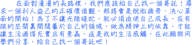 在面對漫漫的長路裡，我們應該給自己找一個寄託！尋求一個利人益己的正確價值觀，那將會是脫胎換骨、洗心革面的開始！為了不讓光陰磋跎，就必須迫使自己成長，在有限的空間裏開闊屬於自己的領域，做為精神上的依靠，才能讓生活過得充實且有意義，這是我的生活感觸，在此願與同學們分享，給自己找一個寄託吧！