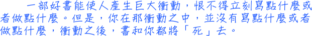 一部好書能使人產生巨大衝動，恨不得立刻寫點什麼或者做點什麼。但是，你在那衝動之中，並沒有寫點什麼或者做點什麼，衝動之後，書和你都將「死」去。