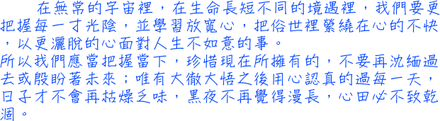 在無常的宇宙裡，在生命長短不同的境遇裡，我們要更把握每一寸光陰，並學習放寬心，把俗世裡縈繞在心的不快，以更灑脫的心面對人生不如意的事。所以我們應當把握當下，珍惜現在所擁有的，不要再沈緬過去或殷盼著未來；唯有大徹大悟之後用心認真的過每一天，日子才不會再枯燥乏味，黑夜不再覺得漫長，心田必不致乾涸。