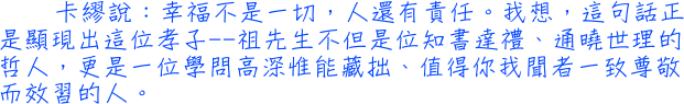 卡繆說：幸福不是一切，人還有責任。我想，這句話正是顯現出這位孝子──祖先生不但是位知書達禮、通曉世理的哲人，更是一位學問高深惟能藏拙、值得你我聞者一致尊敬而效習的人。