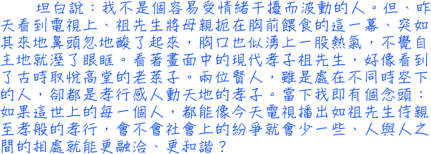 坦白說：我不是個容易受情緒干擾而波動的人。但、昨天看到電視上、祖先生將母親扼在胸前餵食的這一幕、突如其來地鼻頭忽地酸了起來，胸口也似湧上一股熱氣，不覺自主地就溼了眼眶。看著畫面中的現代孝子──祖先生，好像看到了古時取悅高堂的老萊子。兩位賢人，雖是處在不同時空下的人，卻都是孝行感人動天地的孝子。當下我即有個念頭：如果這世上的每一個人，都能像今天電視播出如祖先生侍親至孝般的孝行，會不會社會上的紛爭就會少一些、人與人之間的相處就能更融洽、更和諧？