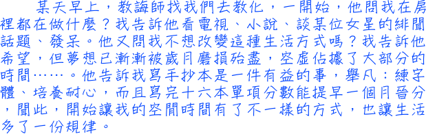 某天早上，教誨師找我們去教化，一開始，他問我在房裡都在做什麼？我告訴他看電視、小說、談某位女星的緋聞話題、發呆。他又問我不想改變這種生活方式嗎？我告訴他希望，但夢想已漸漸被歲月磨損殆盡，空虛佔據了大部分的時間……。他告訴我寫手抄本是一件有益的事，舉凡：練字體、培養耐心，而且寫完十六本單項分數能提早一個月晉分，聞此，開始讓我的空閒時間有了不一樣的方式，也讓生活多了一份規律。