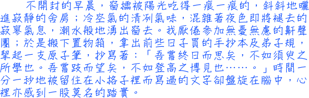 不開封的早晨，窗櫺被陽光吃得一痕一痕的，斜斜地曬進寂靜的舍房；冷空氣的清冽氣味，混雜著夜色即將褪去的寂寥氣息，潮水般地湧出窗去。我厭倦參加無憂無慮的鼾聲團；於是搬下置物箱，拿出前些日子買的手抄本及弟子規，挈起一支原子筆，抄寫著：「吾嘗終日而思矣，不如須臾之所學也。吾嘗跂而望矣，不如登高之博見也……。」時間一分一秒地被留住在小格子裡而寫過的文字卻盤旋在腦中，心裡亦感到一股莫名的踏實。