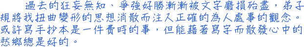 過去的狂妄無知、爭強好勝漸漸被文字磨損殆盡，弟子規將我扭曲變形的思想消散而注入正確的為人處事的觀念。或許寫手抄本是一件費時的事，但能藉著寫字而散發心中的愁鄉總是好的。