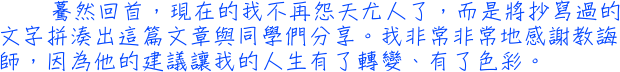 驀然回首，現在的我不再怨天尤人了，而是將抄寫過的文字拼湊出這篇文章與同學們分享。我非常非常地感謝教誨師，因為他的建議讓我的人生有了轉變、有了色彩。