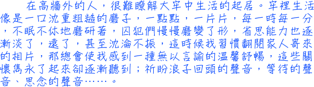 在高牆外的人，很難瞭解大牢中生活的起居。牢裡生活像是一口沈重粗糙的磨子，一點點，一片片，每一時每一分，不眠不休地磨研著，囚犯們慢慢磨變了形，省思能力也逐漸淡了，遠了，甚至沈淪不振，這時候我習慣翻閱家人寄來的相片，那總會使我感到一種無以言諭的溫馨舒暢，這些關懷雋永了起來卻逐漸聽到；祈盼浪子回頭的聲音，等待的聲音、思念的聲音……。