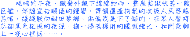 呢喃的午夜、鐵窗外飄下綿綿細雨，整座監獄恍若一艘巨艦，伴隨宣告睏倦的鐘響，帶領遭逢拘禁的次級人民穿越黑暗，緩緩駛向酣田夢鄉。偏偏我是下了錨的，在眾人暫時忘卻黑色記憶的夜深，掬一捧戒護用的朦朧燈光，和阿爸聊上一夜心裡話……。