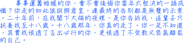 事事運籌帷幄的你，會不會後悔你當年太堅決的一語成懺？你走的如此狼狽與倉皇，連最終的告別都是無聲的示意。二十年前，在我闖下大禍的夜裡，是你告訴我，這輩子只扶養我至十八歲。十八歲那年，你真的走了。你一定不知道，其實我恨透了言出必行的你，更恨透了不受教又負氣離家的自己。