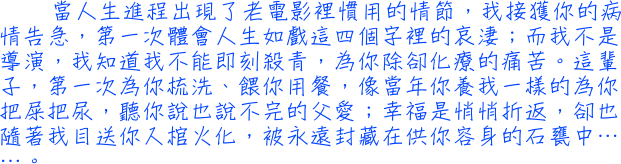 當人生進程出現了老電影裡慣用的情節，我接獲你的病情告急，第一次體會人生如戲這四個字裡的哀淒；而我不是導演，我知道我不能即刻殺青，為你除卻化療的痛苦。這輩子，第一次為你梳洗、餵你用餐，像當年你養我一樣的為你把屎把尿，聽你說也說不完的父愛；幸福是悄悄折返，卻也隨著我目送你入棺火化，被永遠封藏在供你容身的石甕中……。