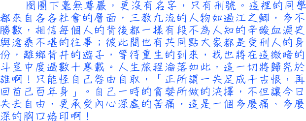 囹圄下毫無尊嚴，更沒有名字，只有刑號。這裡的同學都來自各各社會的層面，三教九流的人物如過江之鯽，多不勝數，相信每個人的背後都一樣有段不為人知的辛酸血淚史與滄桑不堪的往事；彼此間也有共同點大家都是受刑人的身份，離鄉背井的遊子，等待重生的到來，我也將在這微暗的斗室中度過數十寒載。人生旅程淪落如此，這一切將歸究於誰啊！只能怪自己咎由自取，「正所謂一失足成千古恨，再回首已百年身」。自己一時的貪婪所做的決擇，不但讓今日失去自由，更承受內心深處的苦痛，這是一個多麼痛、多麼深的胸口烙印啊！