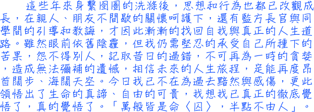 這些年來身繫囹圄的洗滌後，思想和行為也都已改觀成長，在親人、朋友不間歇的關懷呵護下，還有監方長官與同學間的引導和教誨，才因此漸漸的找回自我與真正的人生道路。雖然眼前依舊陰霾，但我仍需堅忍的承受自己所種下的苦果，怨不得別人，記取昔日的過錯，不可再為一時的貪婪，造成無法彌補的遺憾，相信未來的人生旅程，定能再度昂首闊步、海闊天空。今日我已不在為過去黯然與感傷，更此領悟出了生命的真諦、自由的可貴，我想我已真正的徹底覺悟了，真的覺悟了。「萬般皆是命〈囚〉，半點不由人」。