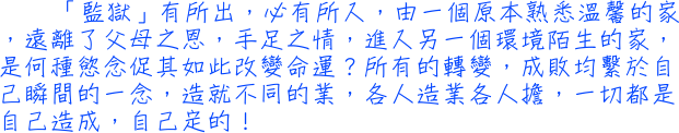 「監獄」有所出，必有所入，由一個原本熟悉溫馨的家，遠離了父母之恩，手足之情，進入另一個環境陌生的家，是何種慾念促其如此改變命運？所有的轉變，成敗均繫於自己瞬間的一念，造就不同的業，各人造業各人擔，一切都是自己造成，自己定的！