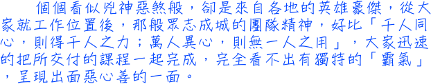 個個看似兇神惡煞般，卻是來自各地的英雄豪傑，從大家就工作位置後，那般眾志成城的團隊精神，好比「千人同心，則得千人之力；萬人異心，則無一人之用」，大家迅速的把所交付的課程一起完成，完全看不出有獨特的「霸氣」，呈現出面惡心善的一面。