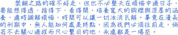 禁錮之路的確不好走，但也不必整天在煩惱中過日子，要能想得透、捨得下、看得開，培養寬大的胸襟與深厚的涵養，適時調解煩惱，時間可以讓一切冰消瓦解。畢竟在漫長的刑期中，無人能知何處是終點，因為我們必須往前走，倘若不去關心過程而只心繫目的地，永遠都是一場空。