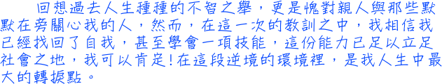 回想過去人生種種的不智之舉，更是愧對親人與那些默默在旁關心我的人，然而，在這一次的教訓之中，我相信我已經找回了自我，甚至學會一項技能，這份能力已足以立足社會之地，我可以肯定!在這段逆境的環境裡，是我人生中最大的轉捩點。