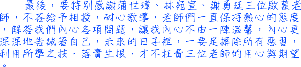 最後，要特別感謝蒲世璋、林宛宣、謝勇廷三位啟蒙老師，不吝給予相授，耐心教導，老師們一直保持熱心的態度，解答我們內心各項問題，讓我內心不由一陣溫馨，內心更深深地告誡著自己，未來的日子裡，一要定摒除所有惡習，利用所學之技，落實生根，才不枉費三位老師的用心與期望。