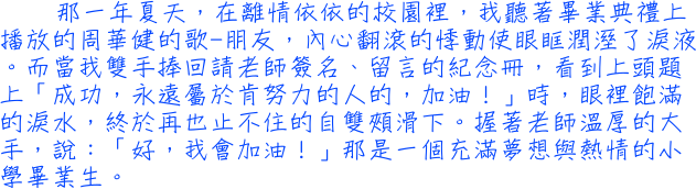 那一年夏天，在離情依依的校園裡，我聽著畢業典禮上播放的周華健的歌-朋友，內心翻滾的悸動使眼眶潤溼了淚液。而當我雙手捧回請老師簽名、留言的紀念冊，看到上頭題上「成功，永遠屬於肯努力的人的，加油！」時，眼裡飽滿的淚水，終於再也止不住的自雙頰滑下。握著老師溫厚的大手，說：「好，我會加油！」那是一個充滿夢想與熱情的小學畢業生。