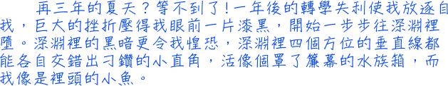 再三年的夏天？等不到了!一年後的轉學失利使我放逐自我，巨大的挫折壓得我眼前一片漆黑，開始一步步往深淵裡墮。深淵裡的黑暗更令我惶恐，深淵裡四個方位的垂直線都能各自交錯出刁鑽的小直角，活像個罩了簾幕的水族箱，而我像是裡頭的小魚。