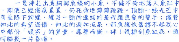 一隻掙扎出魚鉤與魚線的小魚，不偏不倚地落入魚缸中，即使已經傷痕累累，仍死命地蹦蹦跳跳。頂頭一絲光芒中有垂降下鉤線，線另一頭所連結的是母親慈愛的雙手；儘管如此的希望滿懷、如此的淚如流泉，那魚線依舊撐不起我心中那份「頑劣」的重量，應聲而斷。砰！我摔到魚缸底，頓時腦袋一片昏暗。