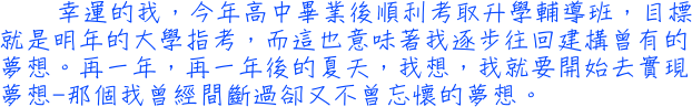 幸運的我，今年高中畢業後順利考取升學輔導班，目標就是明年的大學指考，而這也意味著我逐步往回建構曾有的夢想。再一年，再一年後的夏天，我想，我就要開始去實現夢想─那個我曾經間斷過卻又不曾忘懷的夢想。