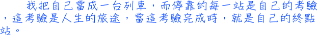 我把自己當成一台列車，而停靠的每一站是自己的考驗，這考驗是人生的旅途，當這考驗完成時，就是自己的終點站。