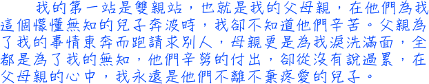 我的第一站是雙親站，也就是我的父母親，在他們為我這個懞懂無知的兒子奔波時，我卻不知道他們辛苦。父親為了我的事情東奔而跑請求別人，母親更是為我淚洗滿面，全都是為了我的無知，他們辛勞的付出，卻從沒有說過累，在父母親的心中，我永遠是他們不離不棄疼愛的兒子。